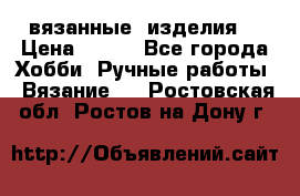 вязанные  изделия  › Цена ­ 100 - Все города Хобби. Ручные работы » Вязание   . Ростовская обл.,Ростов-на-Дону г.